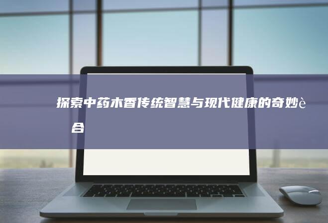 探索中药木香：传统智慧与现代健康的奇妙融合